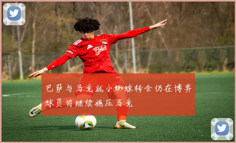 巴萨与马竞就小蜘蛛转会仍在博弈球员将继续施压马竞