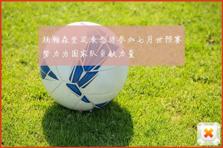 杨瀚森坚定表态将参加七月世预赛努力为国家队贡献力量