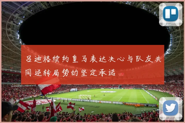 吕迪格续约皇马表达决心与队友共同逆转局势的坚定承诺