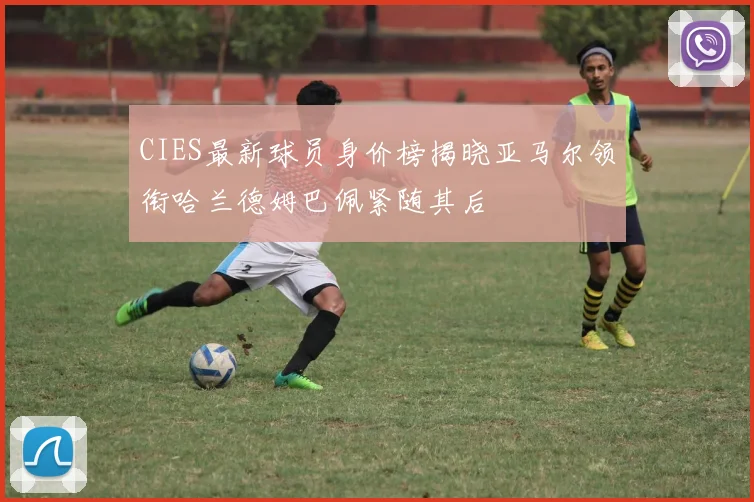 CIES最新球员身价榜揭晓亚马尔领衔哈兰德姆巴佩紧随其后