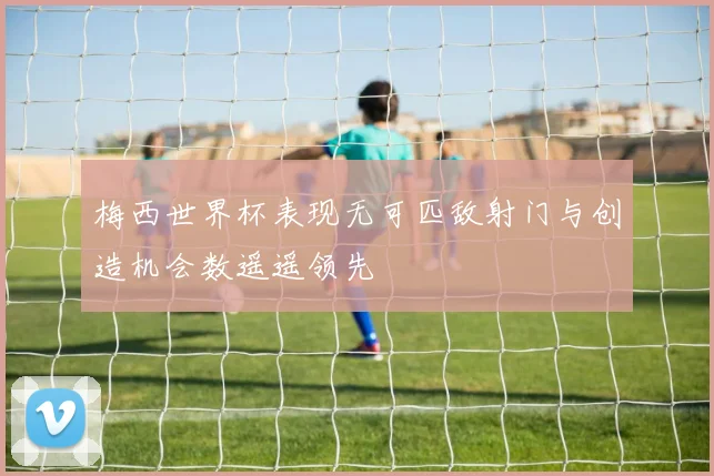 梅西世界杯表现无可匹敌射门与创造机会数遥遥领先