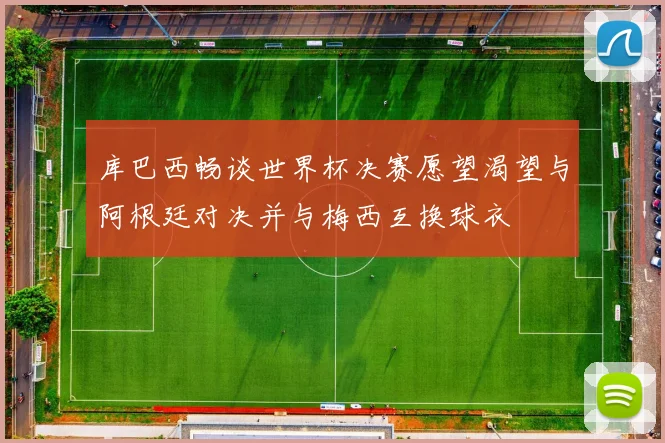 库巴西畅谈世界杯决赛愿望渴望与阿根廷对决并与梅西互换球衣