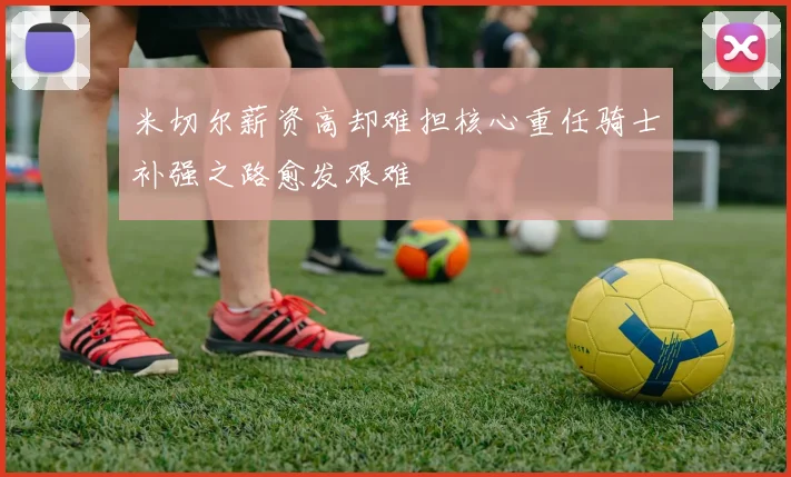 米切尔薪资高却难担核心重任骑士补强之路愈发艰难