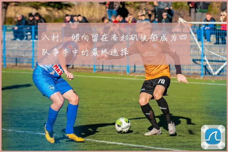 八村塁倾向留在洛杉矶快船成为四队争夺中的最终选择