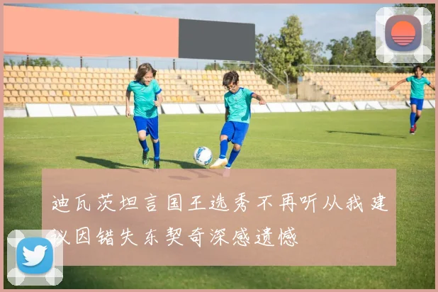 迪瓦茨坦言国王选秀不再听从我建议因错失东契奇深感遗憾