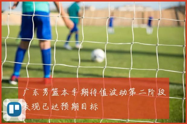 广东男篮本季期待值波动第二阶段表现已达预期目标