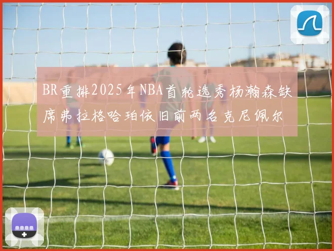 BR重排2025年NBA首轮选秀杨瀚森缺席弗拉格哈珀依旧前两名克尼佩尔锁定探花位