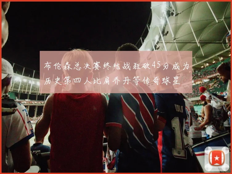 布伦森总决赛终结战狂砍45分成为历史第四人比肩乔丹等传奇球星
