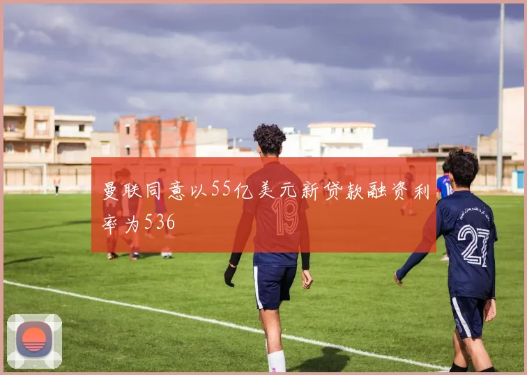 曼联同意以55亿美元新贷款融资利率为536