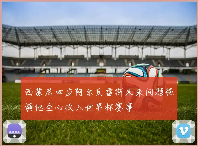 西蒙尼回应阿尔瓦雷斯未来问题强调他全心投入世界杯赛事