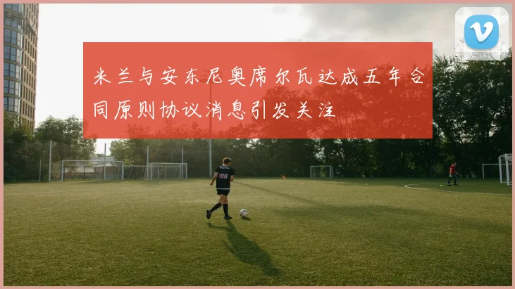米兰与安东尼奥席尔瓦达成五年合同原则协议消息引发关注
