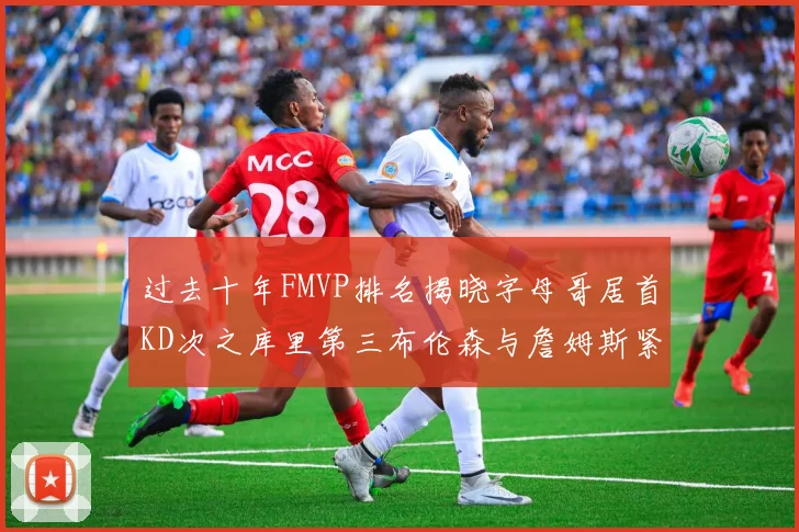 过去十年FMVP排名揭晓字母哥居首KD次之库里第三布伦森与詹姆斯紧随其后