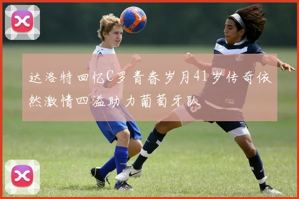 达洛特回忆C罗青春岁月41岁传奇依然激情四溢助力葡萄牙队