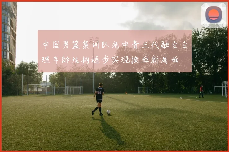 中国男篮集训队老中青三代融合合理年龄结构逐步实现换血新局面