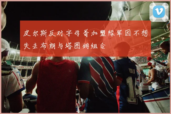 皮尔斯反对字母哥加盟绿军因不想失去布朗与塔图姆组合