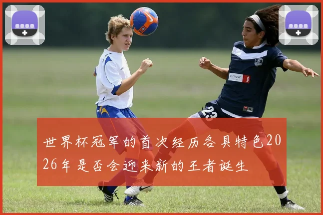 世界杯冠军的首次经历各具特色2026年是否会迎来新的王者诞生