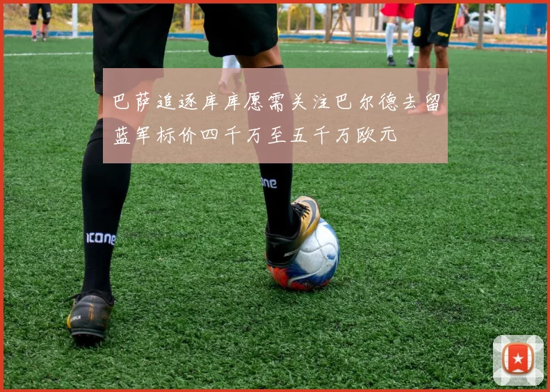 巴萨追逐库库愿需关注巴尔德去留蓝军标价四千万至五千万欧元