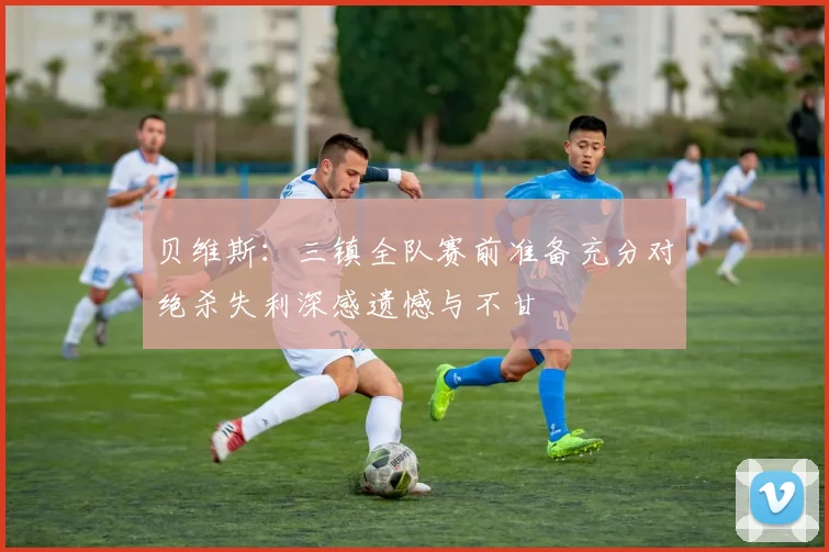 贝维斯：三镇全队赛前准备充分对绝杀失利深感遗憾与不甘