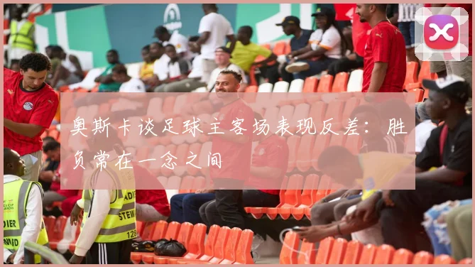 奥斯卡谈足球主客场表现反差：胜负常在一念之间
