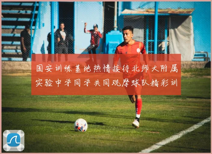 国安训练基地热情接待北师大附属实验中学同学共同观摩球队精彩训练活动