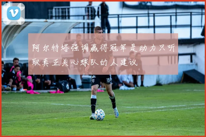 阿尔特塔强调赢得冠军是动力只听取真正关心球队的人建议