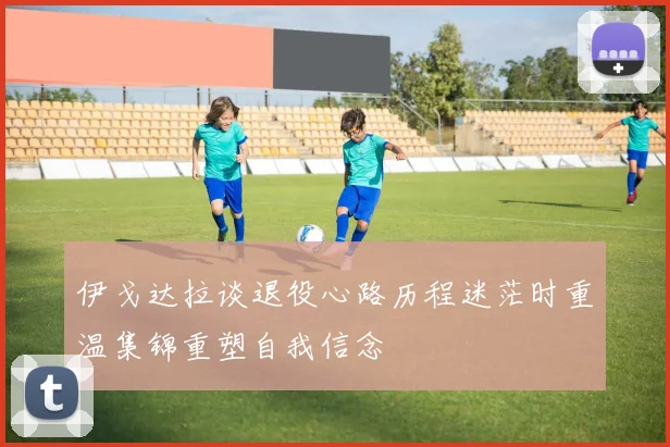 伊戈达拉谈退役心路历程迷茫时重温集锦重塑自我信念