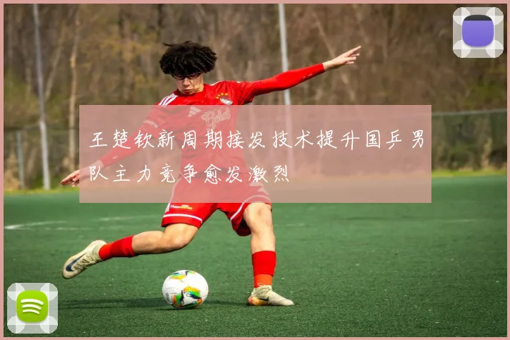 王楚钦新周期接发技术提升国乒男队主力竞争愈发激烈